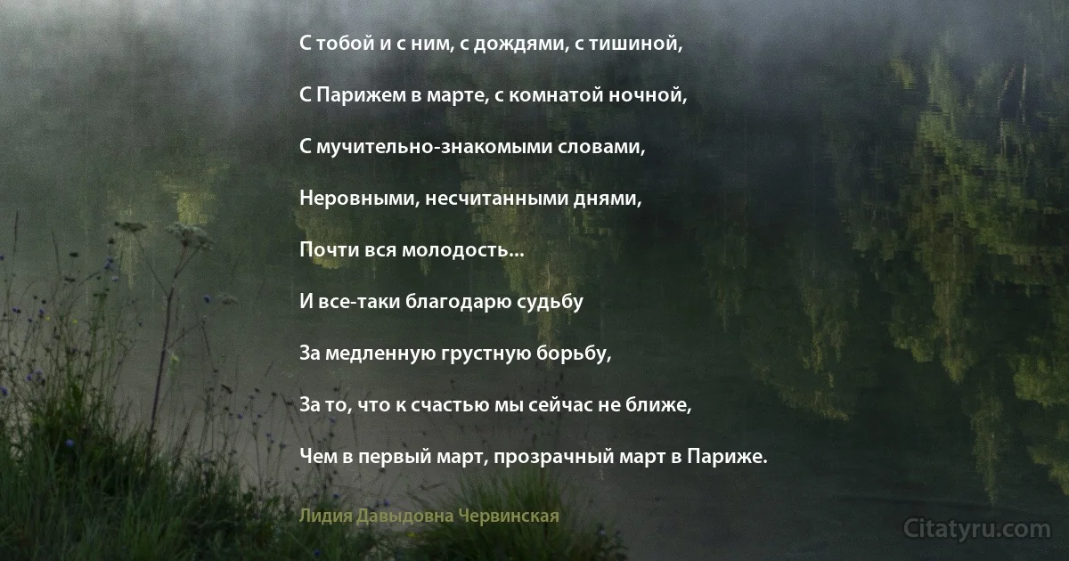 С тобой и с ним, с дождями, с тишиной,

С Парижем в марте, с комнатой ночной,

С мучительно-знакомыми словами,

Неровными, несчитанными днями,

Почти вся молодость...

И все-таки благодарю судьбу

За медленную грустную борьбу,

За то, что к счастью мы сейчас не ближе,

Чем в первый март, прозрачный март в Париже. (Лидия Давыдовна Червинская)