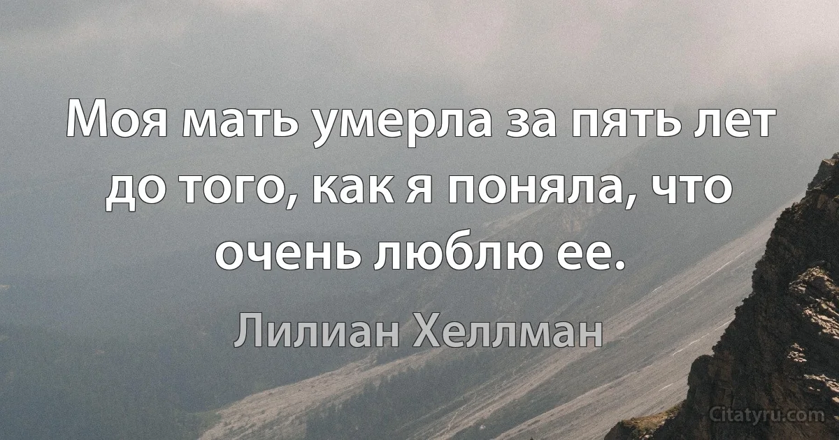 Моя мать умерла за пять лет до того, как я поняла, что очень люблю ее. (Лилиан Хеллман)