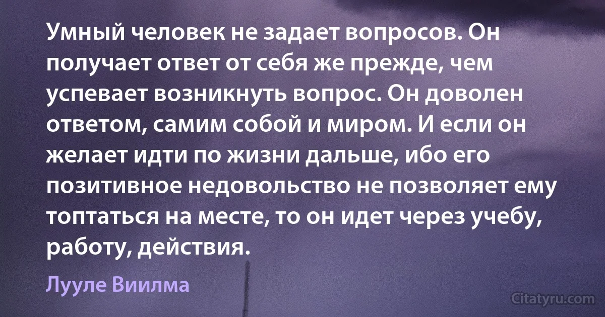 Умный человек не задает вопросов. Он получает ответ от себя же прежде, чем успевает возникнуть вопрос. Он доволен ответом, самим собой и миром. И если он желает идти по жизни дальше, ибо его позитивное недовольство не позволяет ему топтаться на месте, то он идет через учебу, работу, действия. (Лууле Виилма)