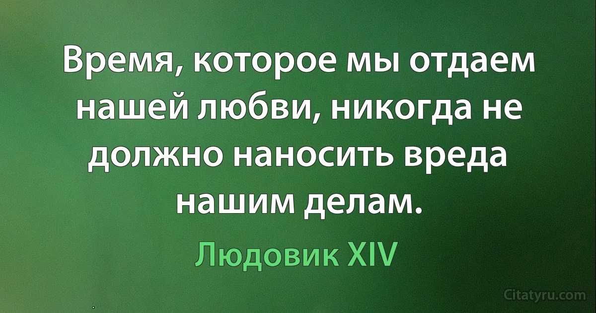 Время, которое мы отдаем нашей любви, никогда не должно наносить вреда нашим делам. (Людовик XIV)