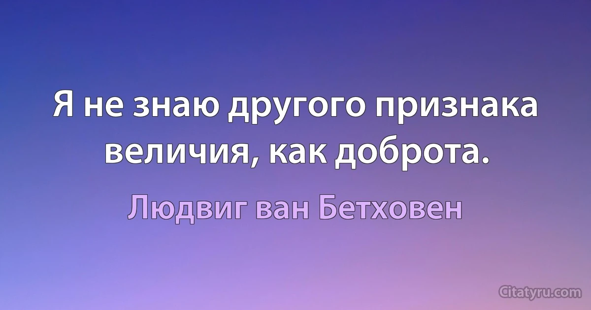 Я не знаю другого признака величия, как доброта. (Людвиг ван Бетховен)