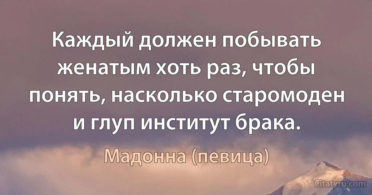 Каждый должен побывать женатым хоть раз, чтобы понять, насколько старомоден и глуп институт брака. (Мадонна (певица))