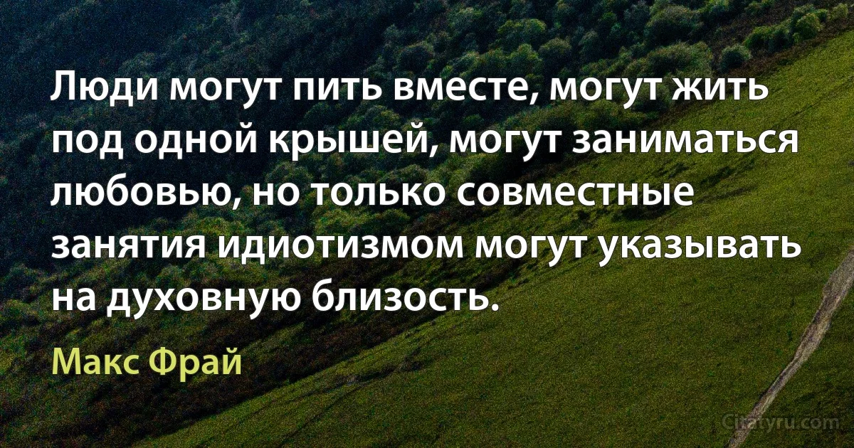 Люди могут пить вместе, могут жить под одной крышей, могут заниматься любовью, но только совместные занятия идиотизмом могут указывать на духовную близость. (Макс Фрай)