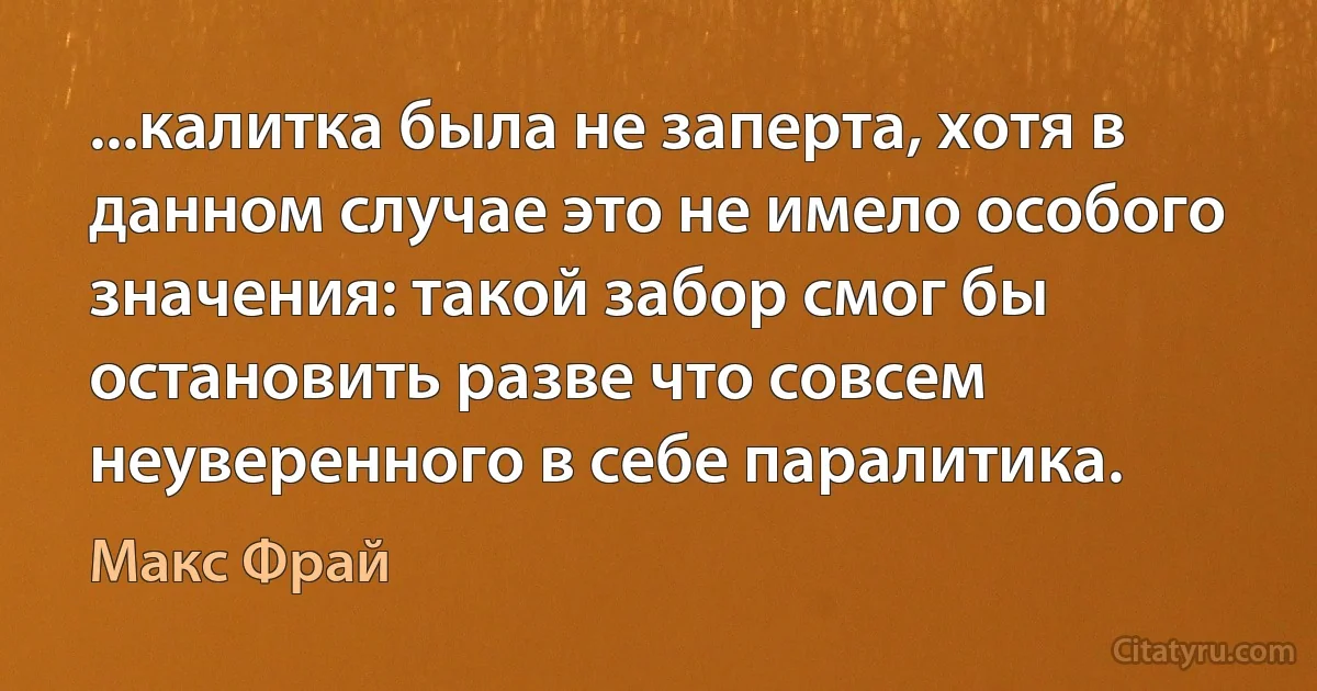 ...калитка была не заперта, хотя в данном случае это не имело особого значения: такой забор смог бы остановить разве что совсем неуверенного в себе паралитика. (Макс Фрай)