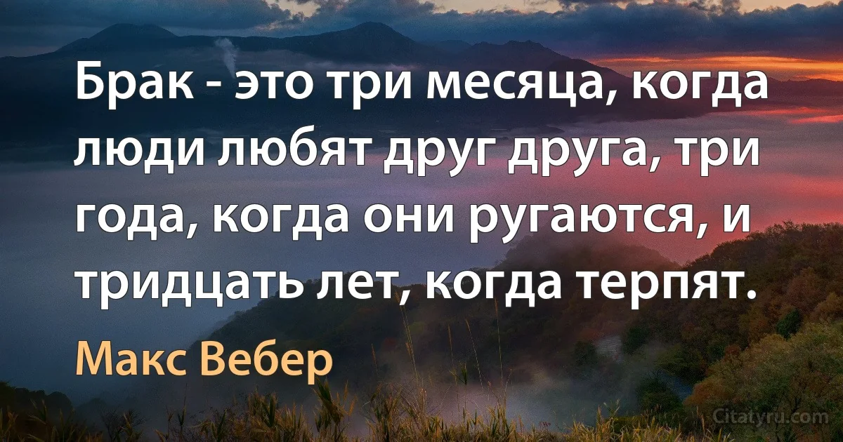 Брак - это три месяца, когда люди любят друг друга, три года, когда они ругаются, и тридцать лет, когда терпят. (Макс Вебер)