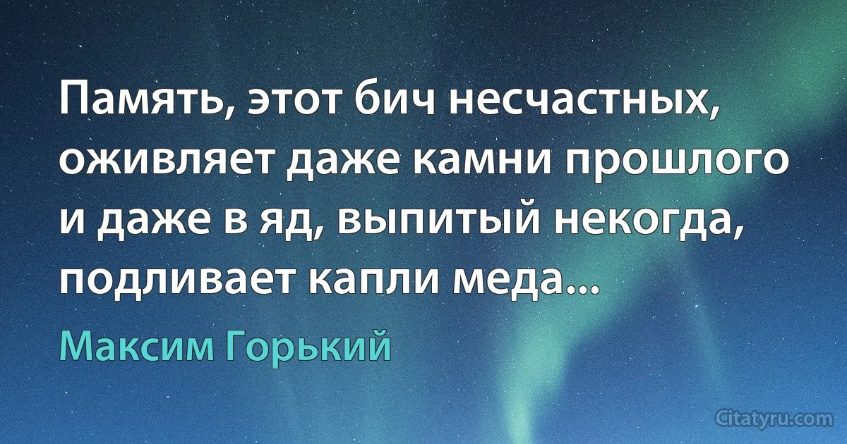 Память, этот бич несчастных, оживляет даже камни прошлого и даже в яд, выпитый некогда, подливает капли меда... (Максим Горький)