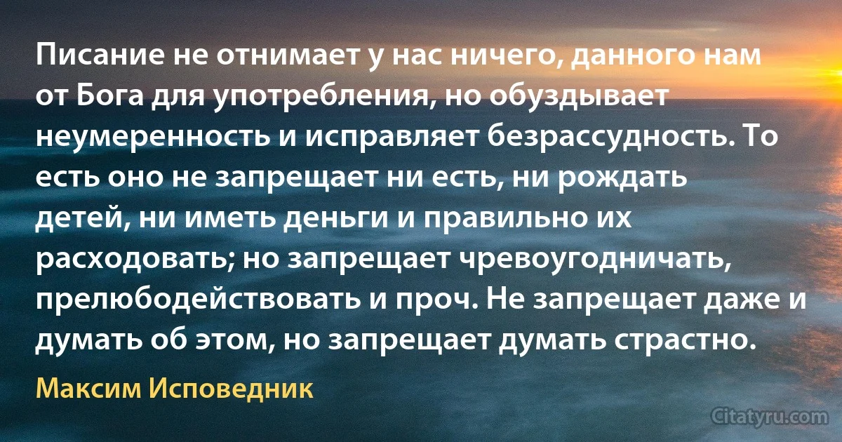 Писание не отнимает у нас ничего, данного нам от Бога для употребления, но обуздывает неумеренность и исправляет безрассудность. То есть оно не запрещает ни есть, ни рождать детей, ни иметь деньги и правильно их расходовать; но запрещает чревоугодничать, прелюбодействовать и проч. Не запрещает даже и думать об этом, но запрещает думать страстно. (Максим Исповедник)