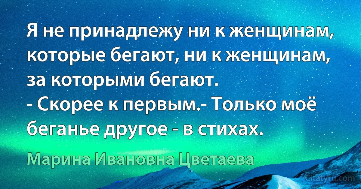 Я не принадлежу ни к женщинам, которые бегают, ни к женщинам, за которыми бегают.
- Скорее к первым.- Только моё беганье другое - в стихах. (Марина Ивановна Цветаева)