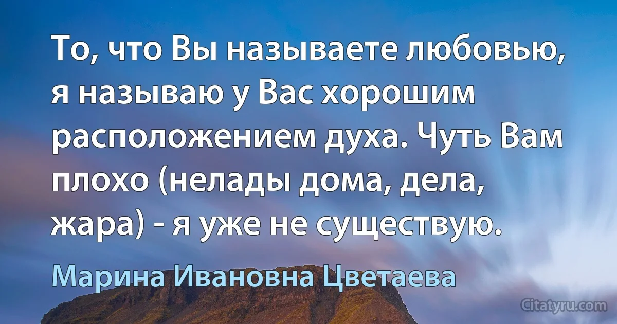 То, что Вы называете любовью, я называю у Вас хорошим расположением духа. Чуть Вам плохо (нелады дома, дела, жара) - я уже не существую. (Марина Ивановна Цветаева)