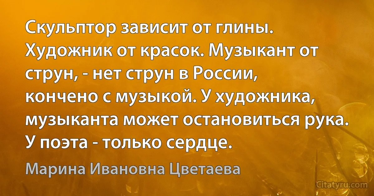 Скульптор зависит от глины. Художник от красок. Музыкант от струн, - нет струн в России, кончено с музыкой. У художника, музыканта может остановиться рука. У поэта - только сердце. (Марина Ивановна Цветаева)