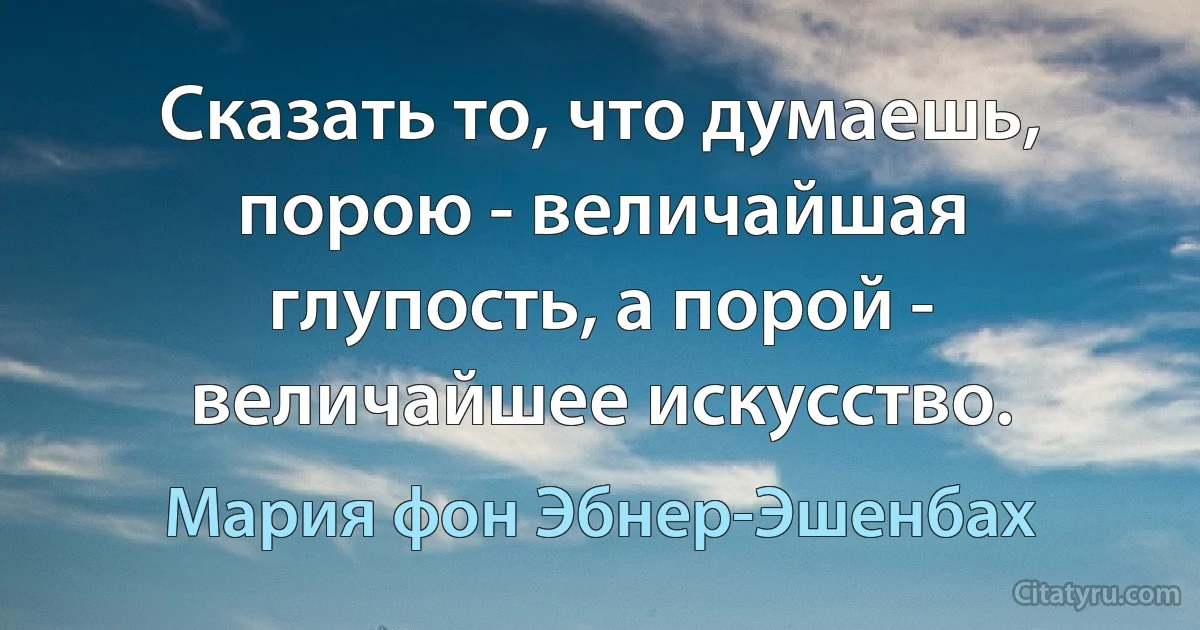 Сказать то, что думаешь, порою - величайшая глупость, а порой - величайшее искусство. (Мария фон Эбнер-Эшенбах)