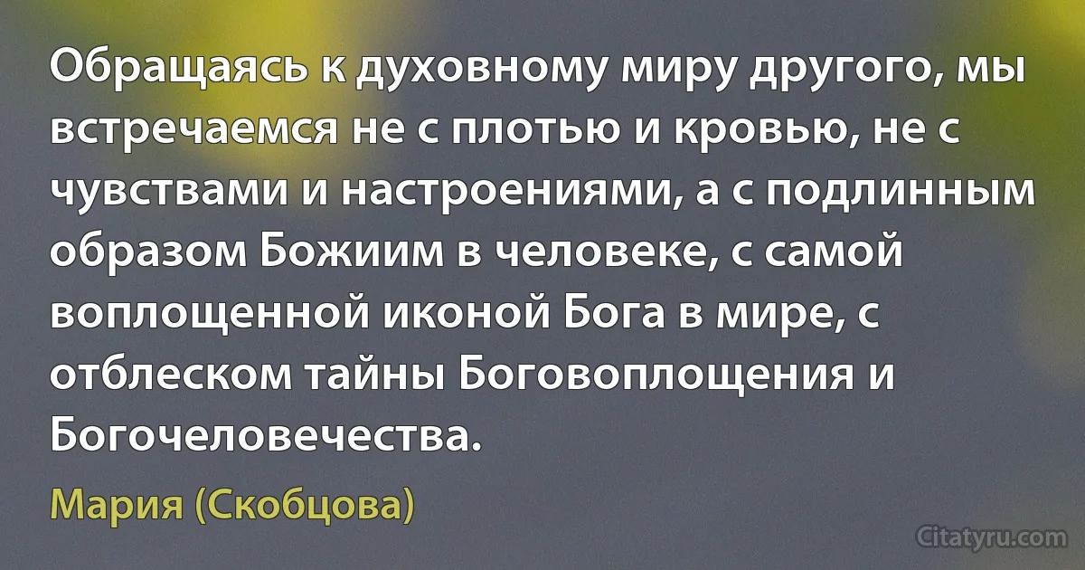 Обращаясь к духовному миру другого, мы встречаемся не с плотью и кровью, не с чувствами и настроениями, а с подлинным образом Божиим в человеке, с самой воплощенной иконой Бога в мире, с отблеском тайны Боговоплощения и Богочеловечества. (Мария (Скобцова))