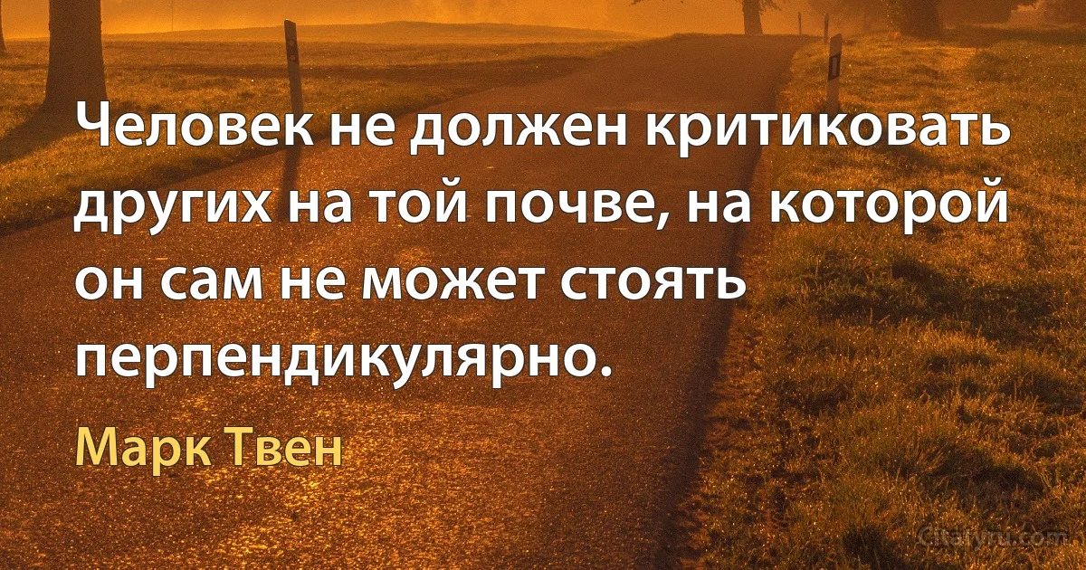 Человек не должен критиковать других на той почве, на которой он сам не может стоять перпендикулярно. (Марк Твен)