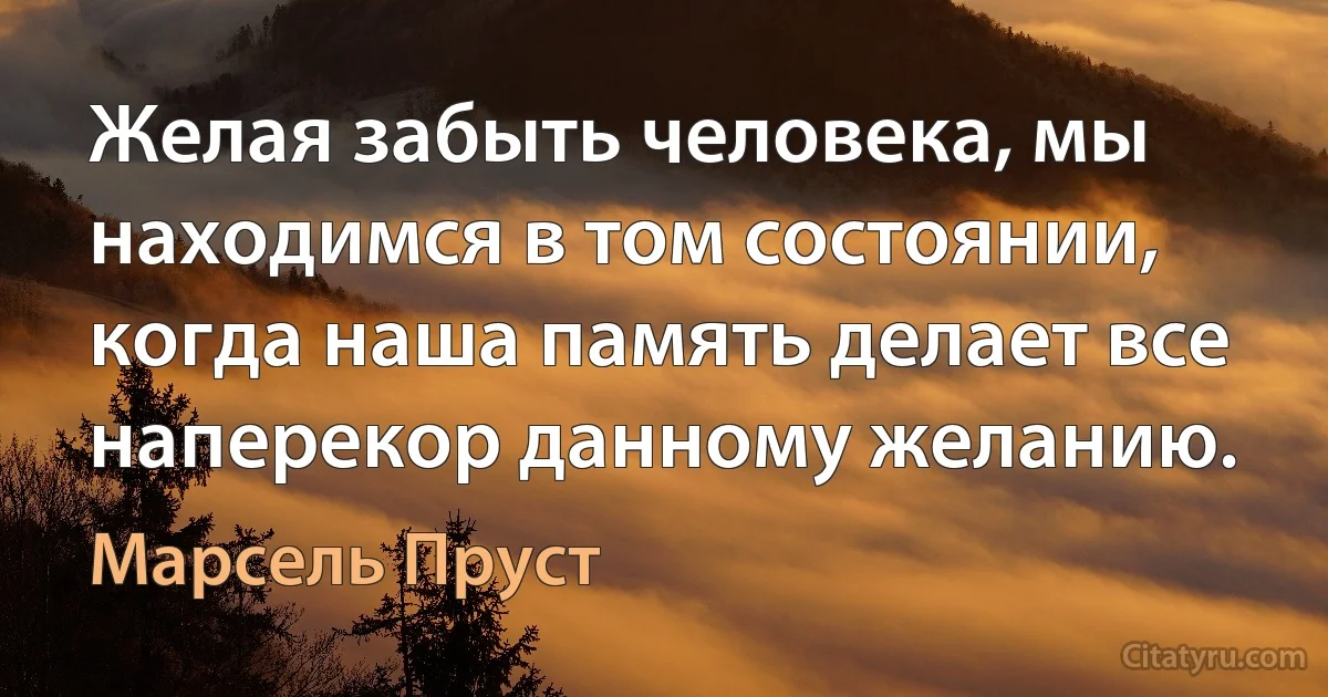 Желая забыть человека, мы находимся в том состоянии, когда наша память делает все наперекор данному желанию. (Марсель Пруст)