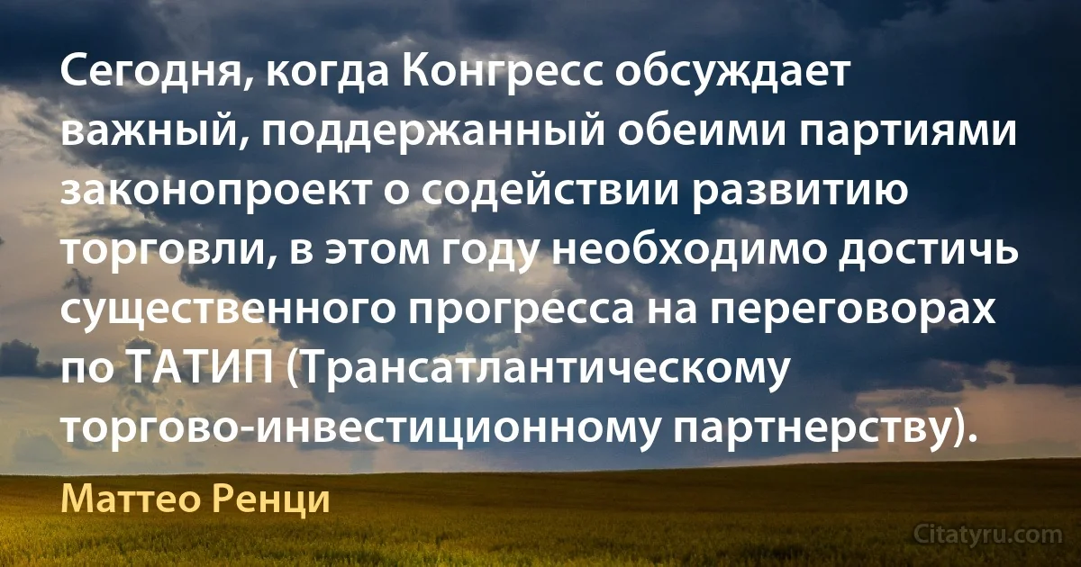 Сегодня, когда Конгресс обсуждает важный, поддержанный обеими партиями законопроект о содействии развитию торговли, в этом году необходимо достичь существенного прогресса на переговорах по ТАТИП (Трансатлантическому торгово-инвестиционному партнерству). (Маттео Ренци)