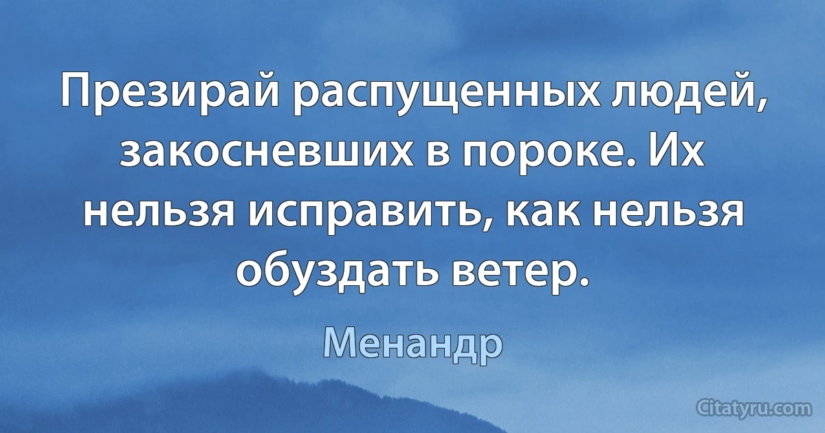 Презирай распущенных людей, закосневших в пороке. Их нельзя исправить, как нельзя обуздать ветер. (Менандр)