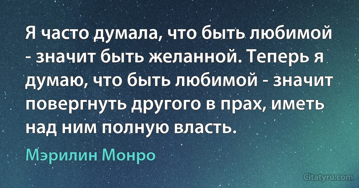 Я часто думала, что быть любимой - значит быть желанной. Теперь я думаю, что быть любимой - значит повергнуть другого в прах, иметь над ним полную власть. (Мэрилин Монро)