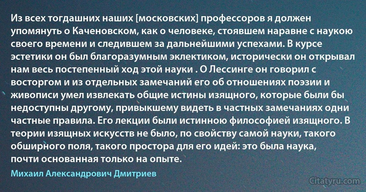 Из всех тогдашних наших [московских] профессоров я должен упомянуть о Каченовском, как о человеке, стоявшем наравне с наукою своего времени и следившем за дальнейшими успехами. В курсе эстетики он был благоразумным эклектиком, исторически он открывал нам весь постепенный ход этой науки . О Лессинге он говорил с восторгом и из отдельных замечаний его об отношениях поэзии и живописи умел извлекать общие истины изящного, которые были бы недоступны другому, привыкшему видеть в частных замечаниях одни частные правила. Его лекции были истинною философией изящного. В теории изящных искусств не было, по свойству самой науки, такого обширного поля, такого простора для его идей: это была наука, почти основанная только на опыте. (Михаил Александрович Дмитриев)