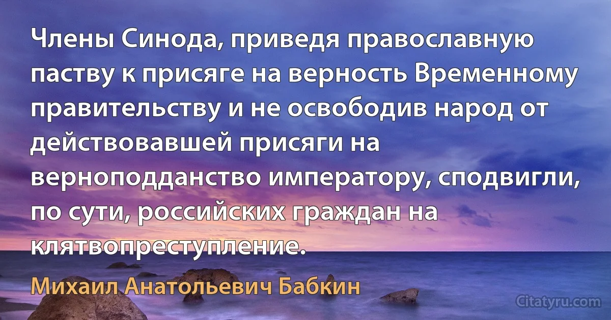 Члены Синода, приведя православную паству к присяге на верность Временному правительству и не освободив народ от действовавшей присяги на верноподданство императору, сподвигли, по сути, российских граждан на клятвопреступление. (Михаил Анатольевич Бабкин)