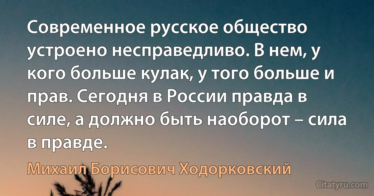 Современное русское общество устроено несправедливо. В нем, у кого больше кулак, у того больше и прав. Сегодня в России правда в силе, а должно быть наоборот – сила в правде. (Михаил Борисович Ходорковский)