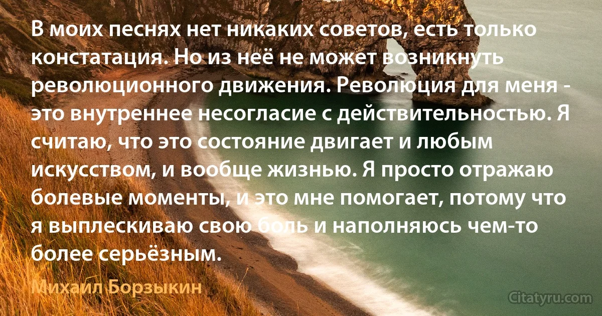 В моих песнях нет никаких советов, есть только констатация. Но из неё не может возникнуть революционного движения. Революция для меня - это внутреннее несогласие с действительностью. Я считаю, что это состояние двигает и любым искусством, и вообще жизнью. Я просто отражаю болевые моменты, и это мне помогает, потому что я выплескиваю свою боль и наполняюсь чем-то более серьёзным. (Михаил Борзыкин)