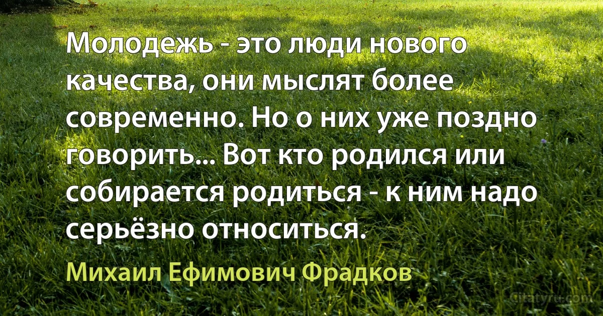 Молодежь - это люди нового качества, они мыслят более современно. Но о них уже поздно говорить... Вот кто родился или собирается родиться - к ним надо серьёзно относиться. (Михаил Ефимович Фрадков)