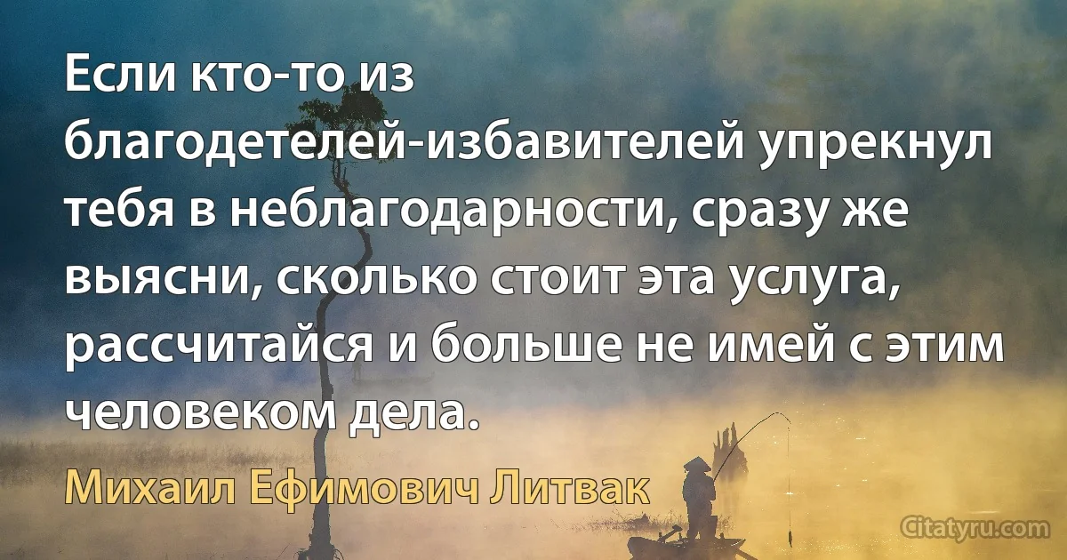 Если кто-то из благодетелей-избавителей упрекнул тебя в неблагодарности, сразу же выясни, сколько стоит эта услуга, рассчитайся и больше не имей с этим человеком дела. (Михаил Ефимович Литвак)