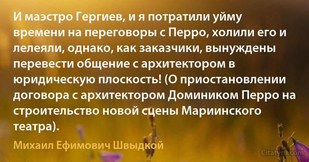 И маэстро Гергиев, и я потратили уйму времени на переговоры с Перро, холили его и лелеяли, однако, как заказчики, вынуждены перевести общение с архитектором в юридическую плоскость! (О приостановлении договора с архитектором Домиником Перро на строительство новой сцены Мариинского театра). (Михаил Ефимович Швыдкой)