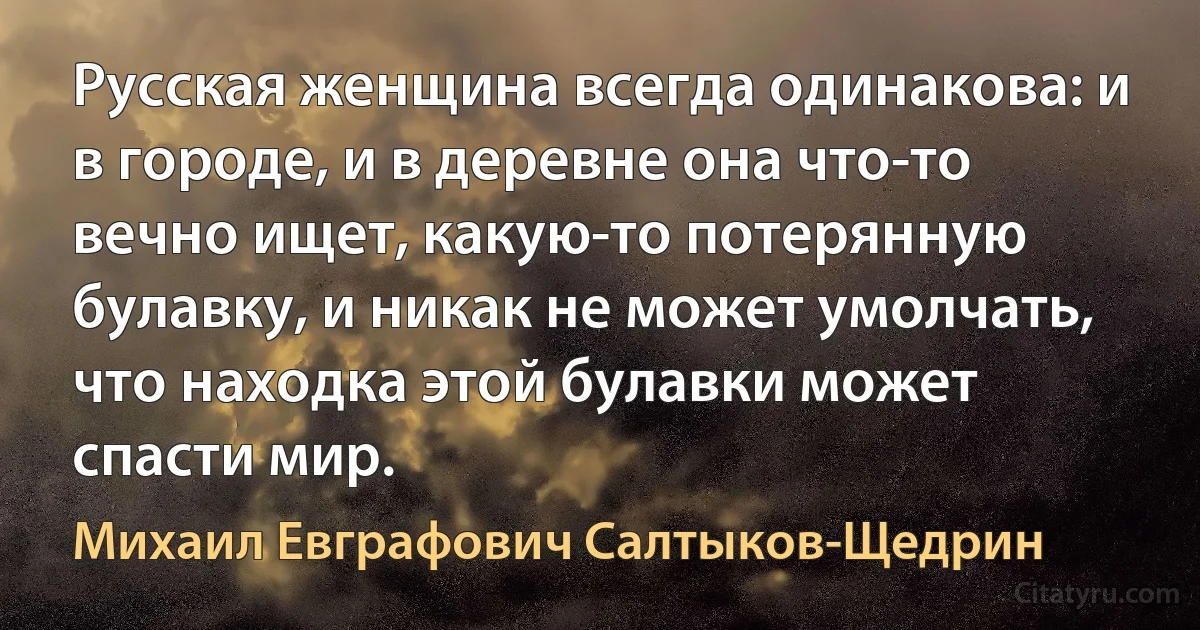 Русская женщина всегда одинакова: и в городе, и в деревне она что-то вечно ищет, какую-то потерянную булавку, и никак не может умолчать, что находка этой булавки может спасти мир. (Михаил Евграфович Салтыков-Щедрин)