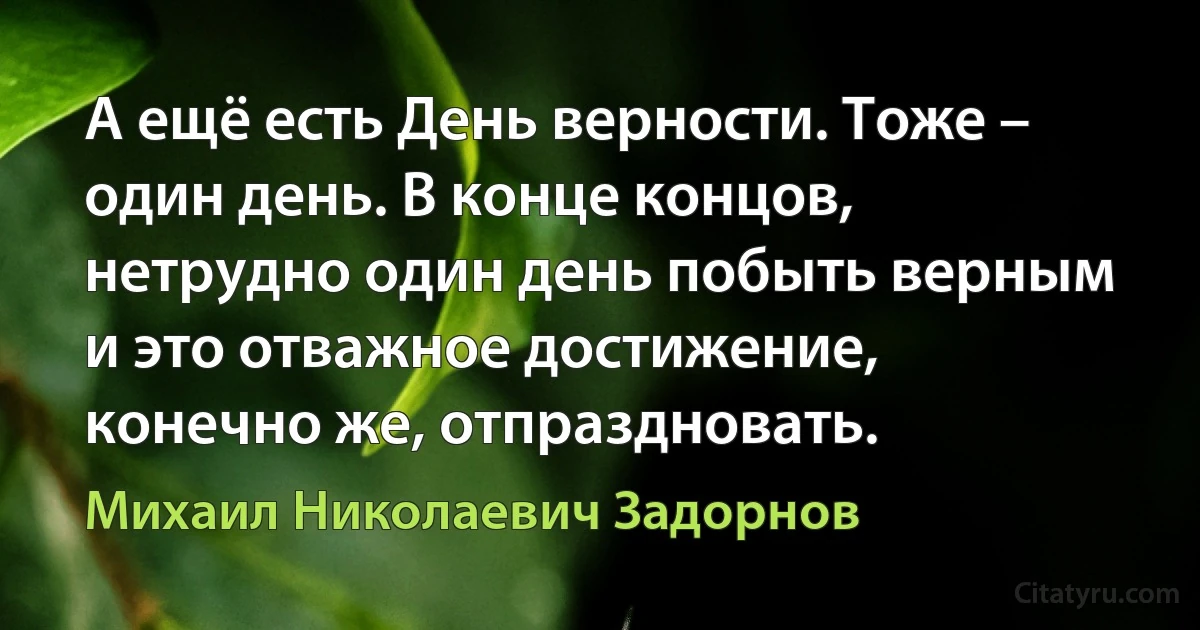 А ещё есть День верности. Тоже – один день. В конце концов, нетрудно один день побыть верным и это отважное достижение, конечно же, отпраздновать. (Михаил Николаевич Задорнов)