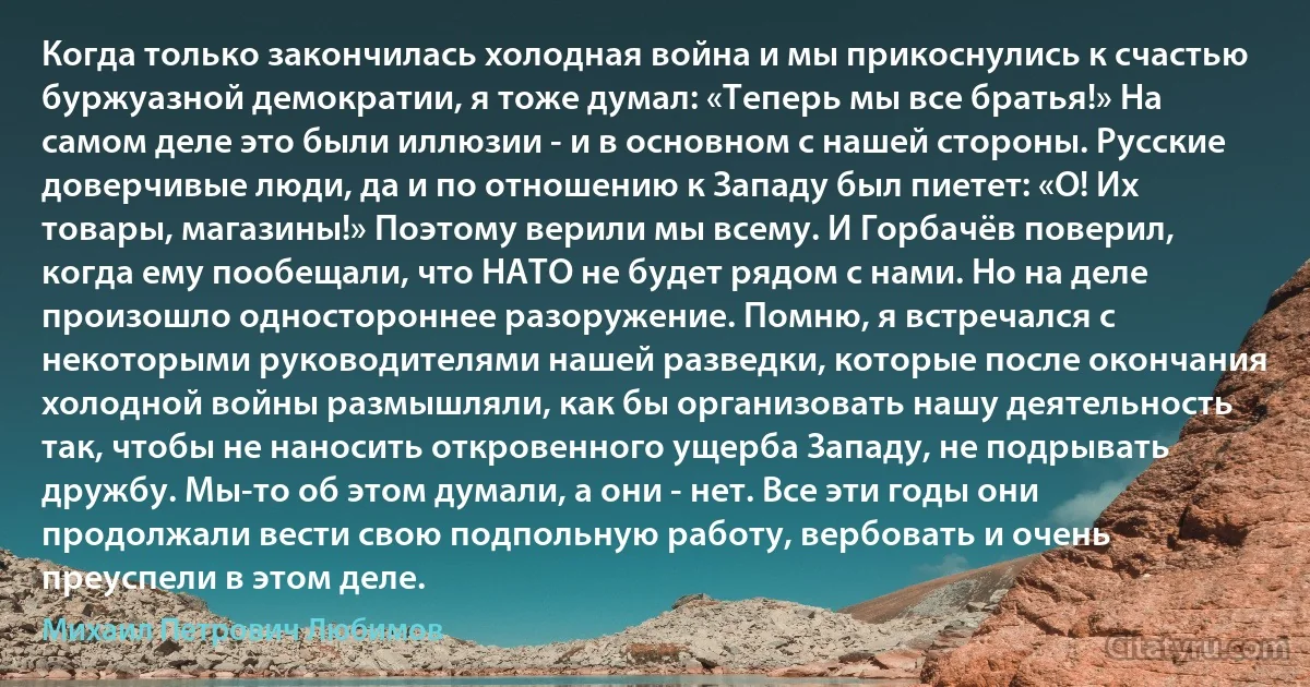 Когда только закончилась холодная война и мы прикоснулись к счастью буржуазной демократии, я тоже думал: «Теперь мы все братья!» На самом деле это были иллюзии - и в основном с нашей стороны. Русские доверчивые люди, да и по отношению к Западу был пиетет: «О! Их товары, магазины!» Поэтому верили мы всему. И Горбачёв поверил, когда ему пообещали, что НАТО не будет рядом с нами. Но на деле произошло одностороннее разоружение. Помню, я встречался с некоторыми руководителями нашей разведки, которые после окончания холодной войны размышляли, как бы организовать нашу деятельность так, чтобы не наносить откровенного ущерба Западу, не подрывать дружбу. Мы-то об этом думали, а они - нет. Все эти годы они продолжали вести свою подпольную работу, вербовать и очень преуспели в этом деле. (Михаил Петрович Любимов)