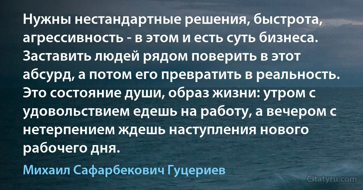 Нужны нестандартные решения, быстрота, агрессивность - в этом и есть суть бизнеса. Заставить людей рядом поверить в этот абсурд, а потом его превратить в реальность. Это состояние души, образ жизни: утром с удовольствием едешь на работу, а вечером с нетерпением ждешь наступления нового рабочего дня. (Михаил Сафарбекович Гуцериев)