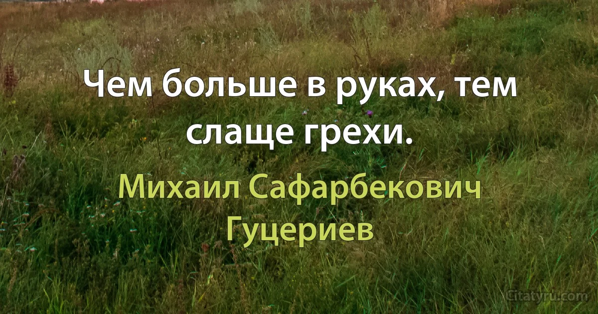 Чем больше в руках, тем слаще грехи. (Михаил Сафарбекович Гуцериев)