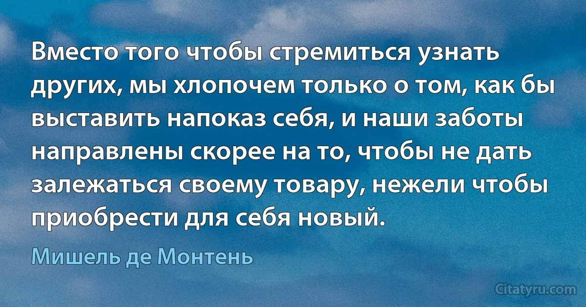 Вместо того чтобы стремиться узнать других, мы хлопочем только о том, как бы выставить напоказ себя, и наши заботы направлены скорее на то, чтобы не дать залежаться своему товару, нежели чтобы приобрести для себя новый. (Мишель де Монтень)