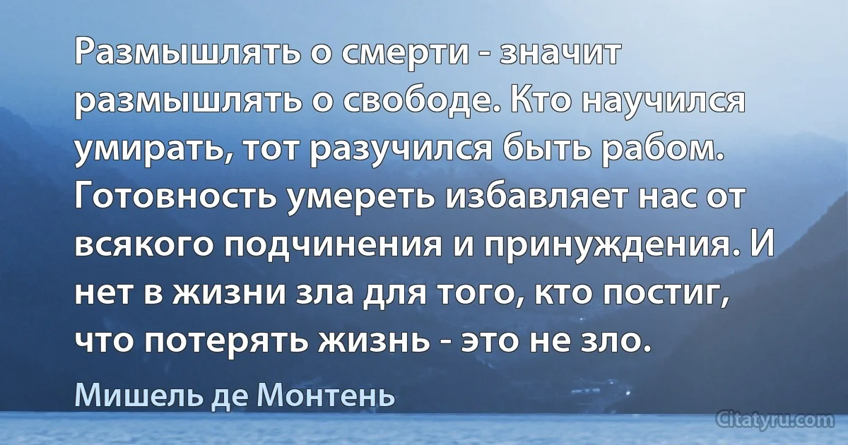 Размышлять о смерти - значит размышлять о свободе. Кто научился умирать, тот разучился быть рабом. Готовность умереть избавляет нас от всякого подчинения и принуждения. И нет в жизни зла для того, кто постиг, что потерять жизнь - это не зло. (Мишель де Монтень)