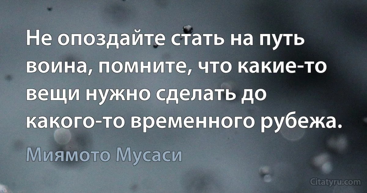 Не опоздайте стать на путь воина, помните, что какие-то вещи нужно сделать до какого-то временного рубежа. (Миямото Мусаси)