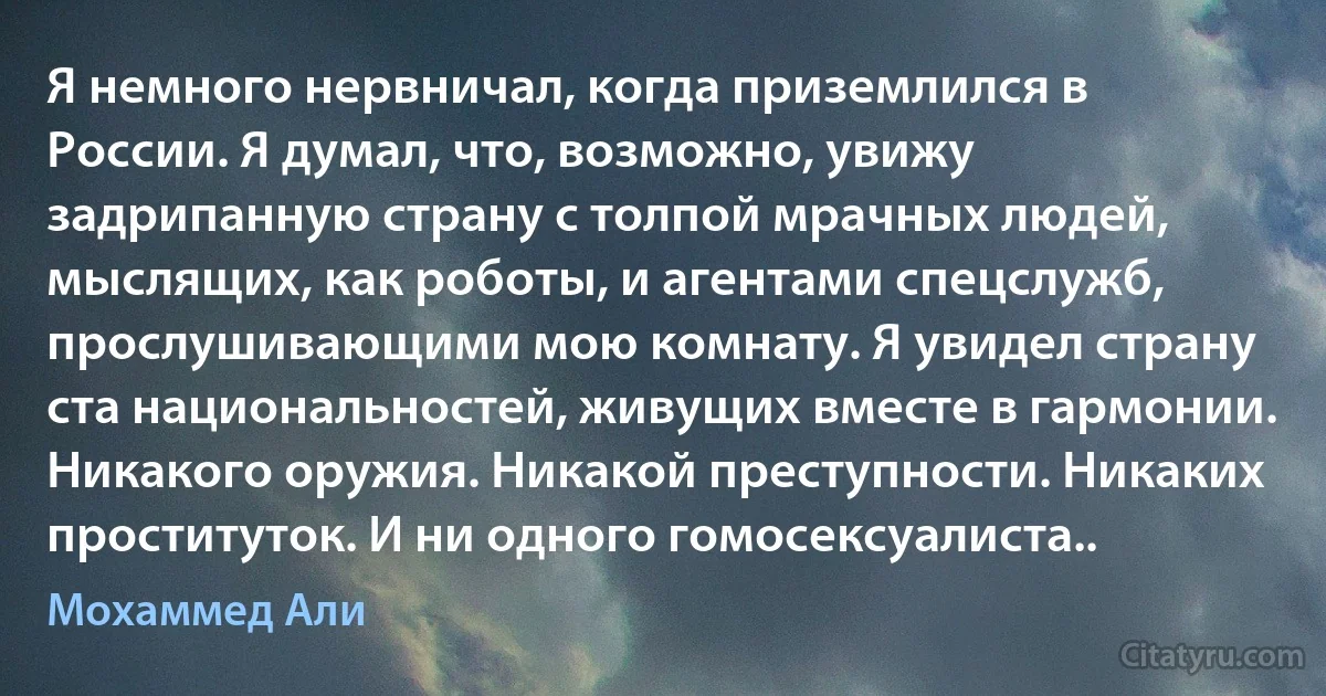 Я немного нервничал, когда приземлился в России. Я думал, что, возможно, увижу задрипанную страну с толпой мрачных людей, мыслящих, как роботы, и агентами спецслужб, прослушивающими мою комнату. Я увидел страну ста национальностей, живущих вместе в гармонии. Никакого оружия. Никакой преступности. Никаких проституток. И ни одного гомосексуалиста.. (Мохаммед Али)