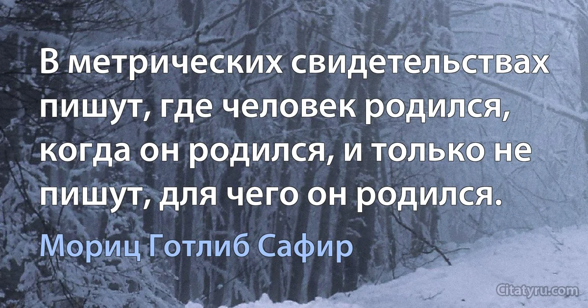 В метрических свидетельствах пишут, где человек родился, когда он родился, и только не пишут, для чего он родился. (Мориц Готлиб Сафир)