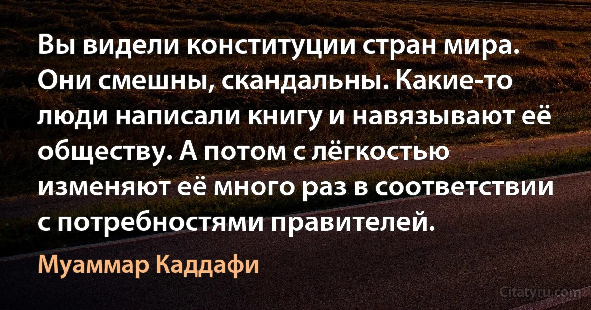 Вы видели конституции стран мира. Они смешны, скандальны. Какие-то люди написали книгу и навязывают её обществу. А потом с лёгкостью изменяют её много раз в соответствии с потребностями правителей. (Муаммар Каддафи)