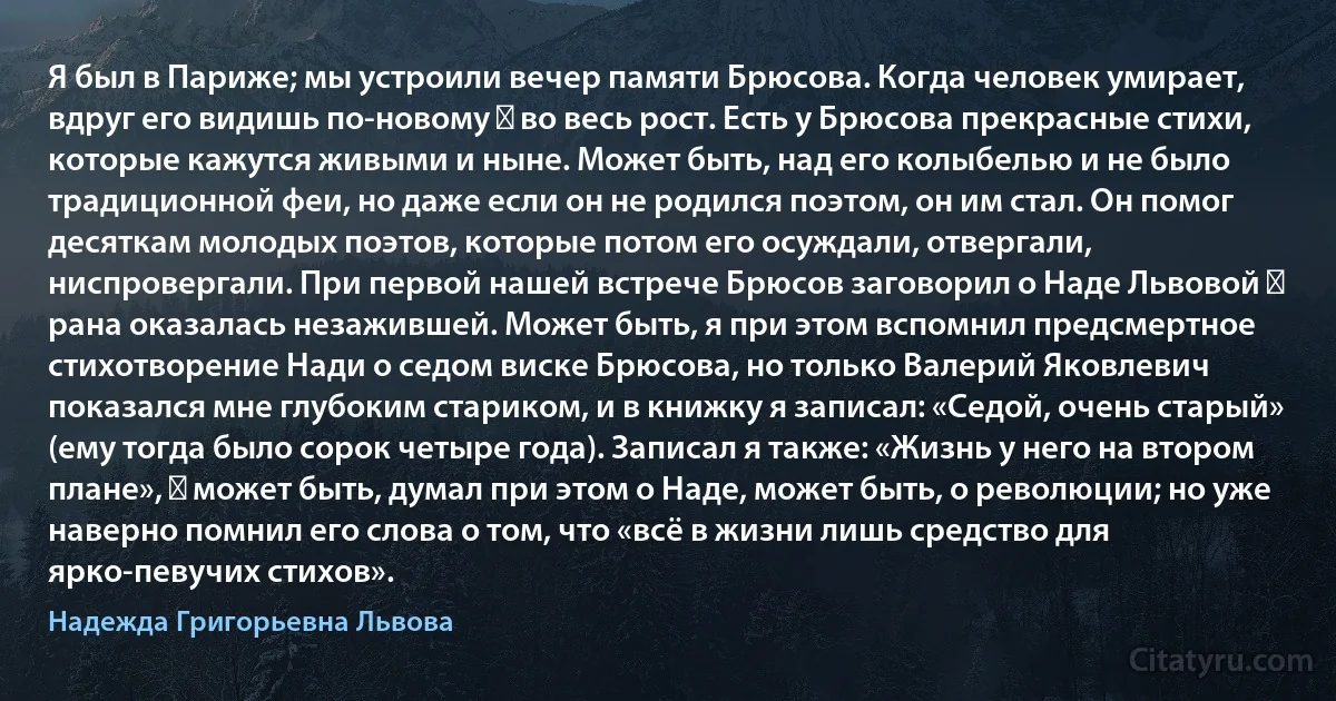 Я был в Париже; мы устроили вечер памяти Брюсова. Когда человек умирает, вдруг его видишь по-новому ― во весь рост. Есть у Брюсова прекрасные стихи, которые кажутся живыми и ныне. Может быть, над его колыбелью и не было традиционной феи, но даже если он не родился поэтом, он им стал. Он помог десяткам молодых поэтов, которые потом его осуждали, отвергали, ниспровергали. При первой нашей встрече Брюсов заговорил о Наде Львовой ― рана оказалась незажившей. Может быть, я при этом вспомнил предсмертное стихотворение Нади о седом виске Брюсова, но только Валерий Яковлевич показался мне глубоким стариком, и в книжку я записал: «Седой, очень старый» (ему тогда было сорок четыре года). Записал я также: «Жизнь у него на втором плане», ― может быть, думал при этом о Наде, может быть, о революции; но уже наверно помнил его слова о том, что «всё в жизни лишь средство для ярко-певучих стихов». (Надежда Григорьевна Львова)