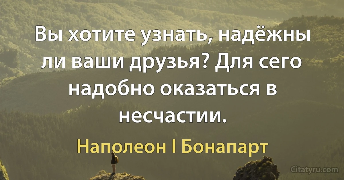 Вы хотите узнать, надёжны ли ваши друзья? Для сего надобно оказаться в несчастии. (Наполеон I Бонапарт)