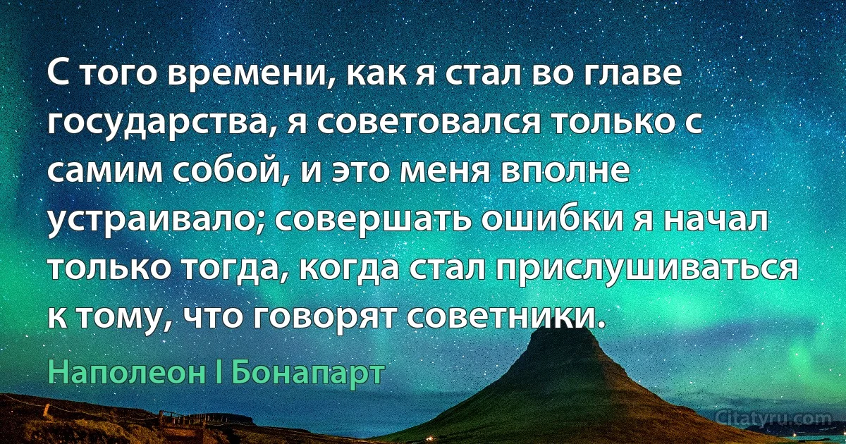 С того времени, как я стал во главе государства, я советовался только с самим собой, и это меня вполне устраивало; совершать ошибки я начал только тогда, когда стал прислушиваться к тому, что говорят советники. (Наполеон I Бонапарт)