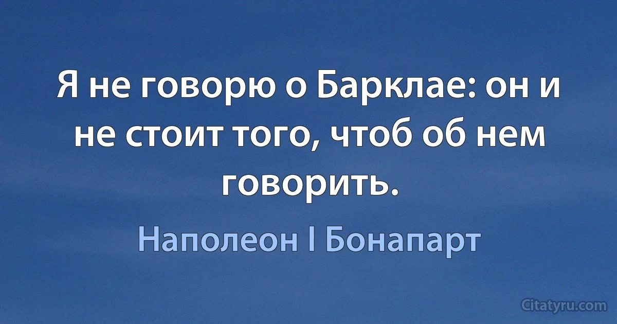 Я не говорю о Барклае: он и не стоит того, чтоб об нем говорить. (Наполеон I Бонапарт)