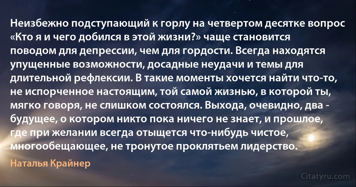 Неизбежно подступающий к горлу на четвертом десятке вопрос «Кто я и чего добился в этой жизни?» чаще становится поводом для депрессии, чем для гордости. Всегда находятся упущенные возможности, досадные неудачи и темы для длительной рефлексии. В такие моменты хочется найти что-то, не испорченное настоящим, той самой жизнью, в которой ты, мягко говоря, не слишком состоялся. Выхода, очевидно, два - будущее, о котором никто пока ничего не знает, и прошлое, где при желании всегда отыщется что-нибудь чистое, многообещающее, не тронутое проклятьем лидерство. (Наталья Крайнер)