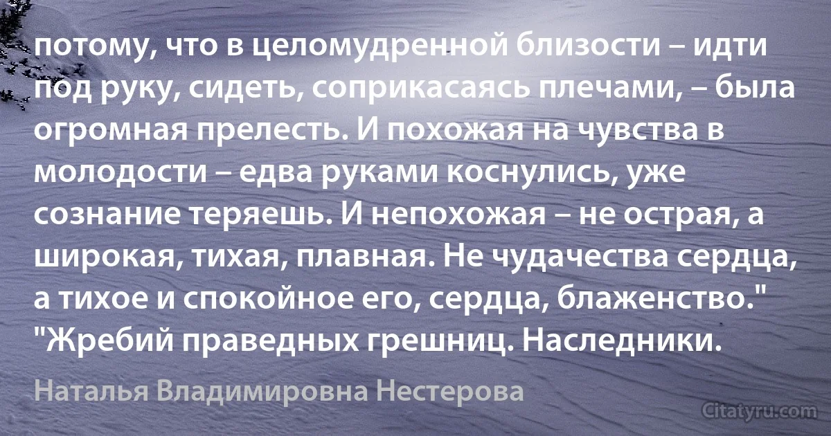 потому, что в целомудренной близости – идти под руку, сидеть, соприкасаясь плечами, – была огромная прелесть. И похожая на чувства в молодости – едва руками коснулись, уже сознание теряешь. И непохожая – не острая, а широкая, тихая, плавная. Не чудачества сердца, а тихое и спокойное его, сердца, блаженство." "Жребий праведных грешниц. Наследники. (Наталья Владимировна Нестерова)