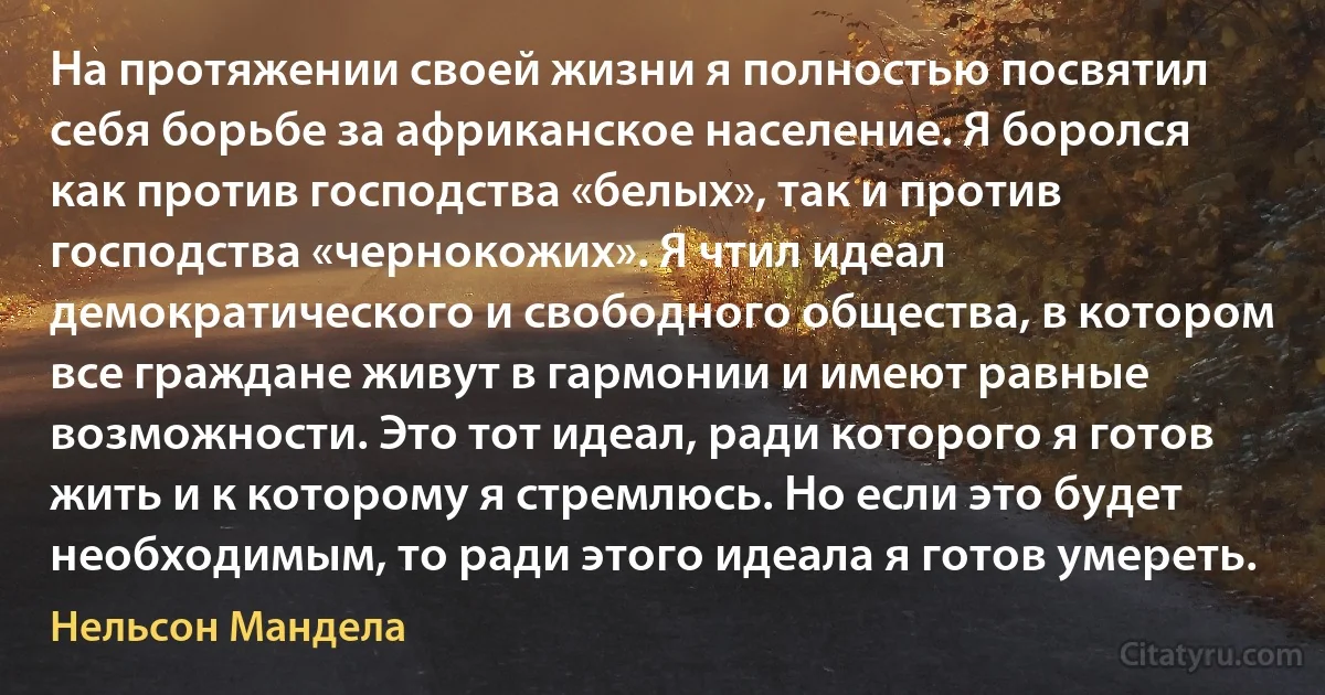 На протяжении своей жизни я полностью посвятил себя борьбе за африканское население. Я боролся как против господства «белых», так и против господства «чернокожих». Я чтил идеал демократического и свободного общества, в котором все граждане живут в гармонии и имеют равные возможности. Это тот идеал, ради которого я готов жить и к которому я стремлюсь. Но если это будет необходимым, то ради этого идеала я готов умереть. (Нельсон Мандела)