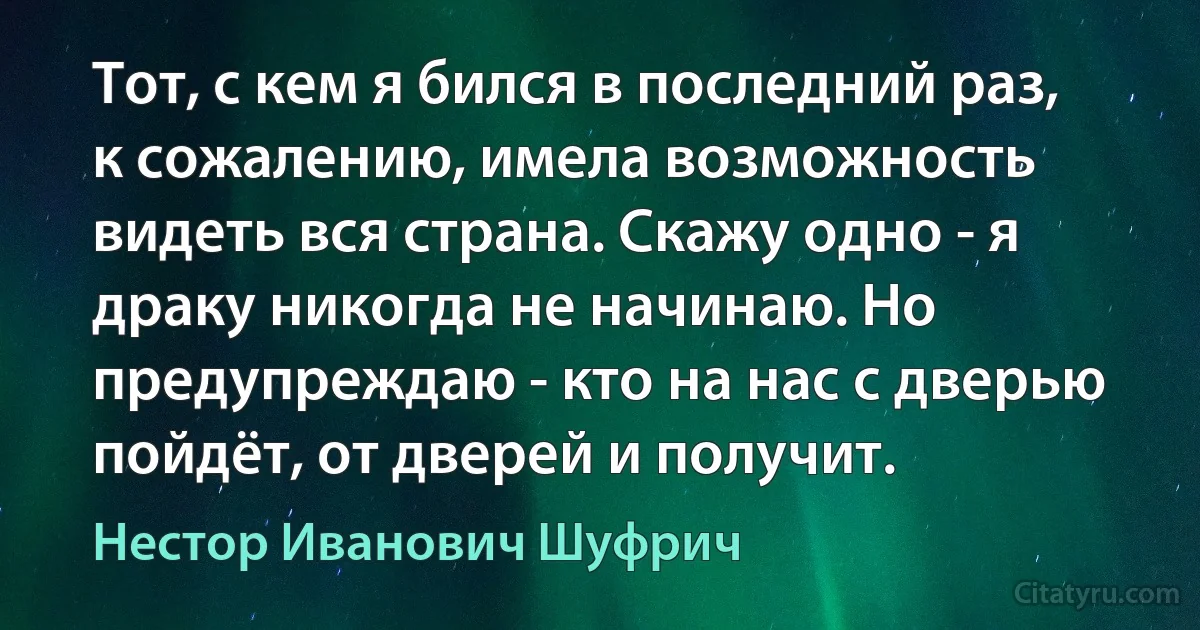 Тот, с кем я бился в последний раз, к сожалению, имела возможность видеть вся страна. Скажу одно - я драку никогда не начинаю. Но предупреждаю - кто на нас с дверью пойдёт, от дверей и получит. (Нестор Иванович Шуфрич)