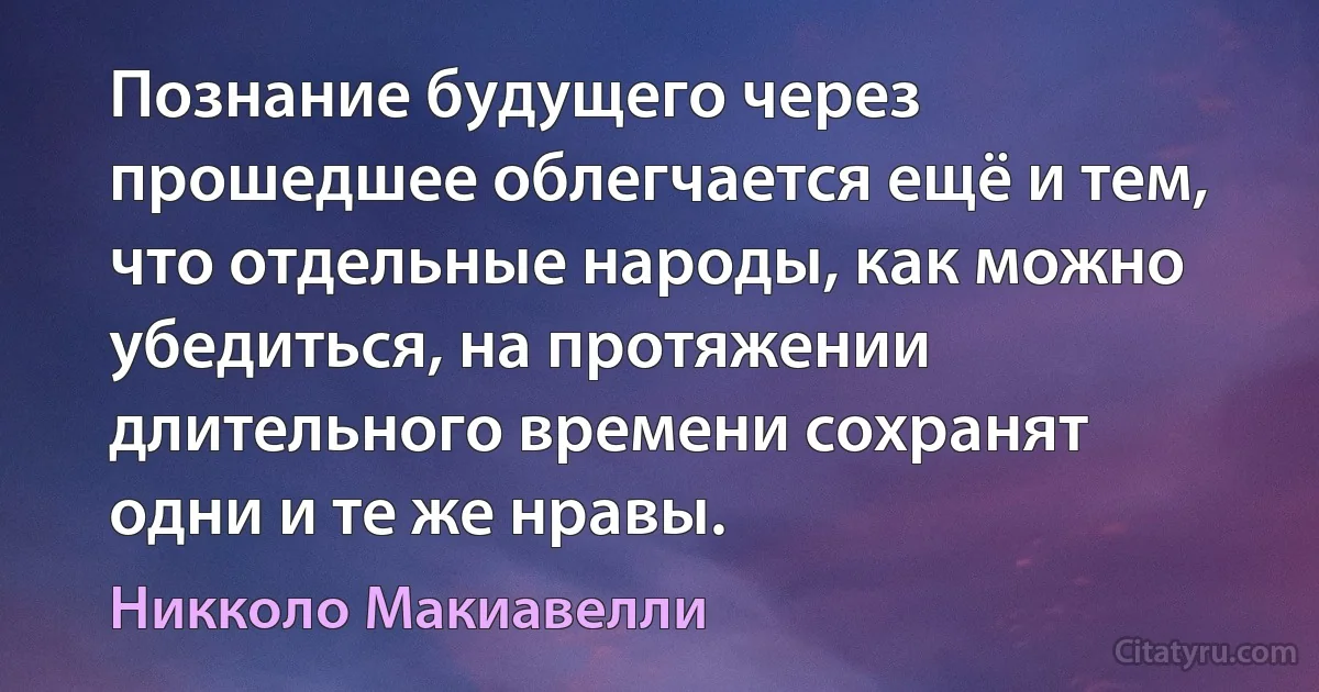 Познание будущего через прошедшее облегчается ещё и тем, что отдельные народы, как можно убедиться, на протяжении длительного времени сохранят одни и те же нравы. (Никколо Макиавелли)