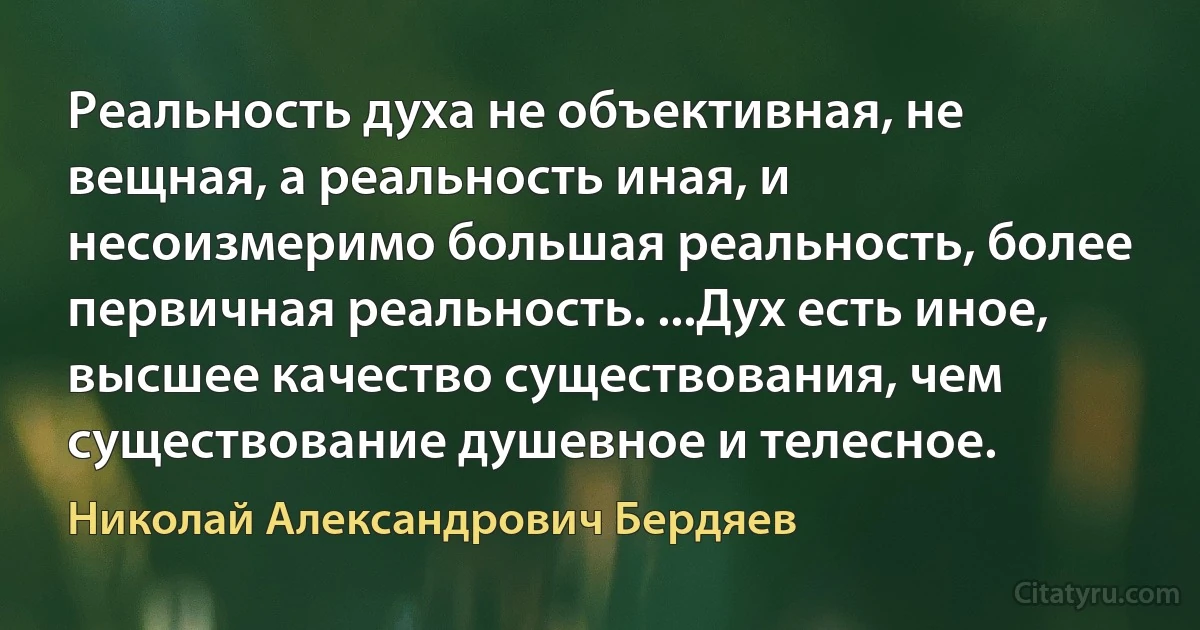 Реальность духа не объективная, не вещная, а реальность иная, и несоизмеримо большая реальность, более первичная реальность. ...Дух есть иное, высшее качество существования, чем существование душевное и телесное. (Николай Александрович Бердяев)