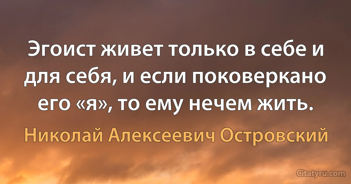 Эгоист живет только в себе и для себя, и если поковеркано его «я», то ему нечем жить. (Николай Алексеевич Островский)